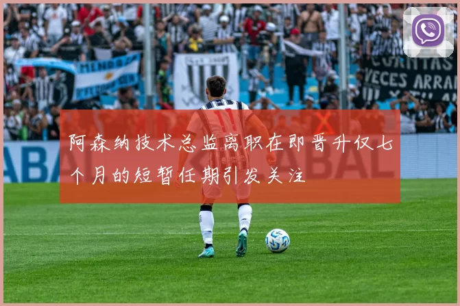 阿森纳技术总监离职在即晋升仅七个月的短暂任期引发关注