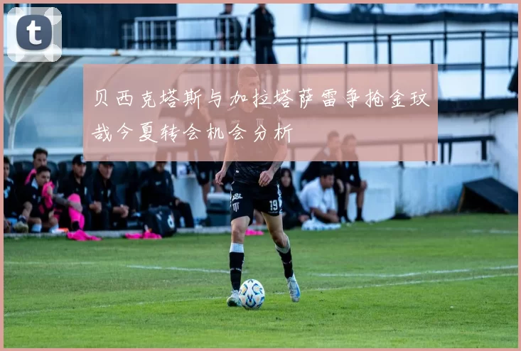 贝西克塔斯与加拉塔萨雷争抢金玟哉今夏转会机会分析
