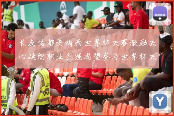长友佑都受梅西世界杯决赛激励决心延续职业生涯渴望参与世界杯决赛