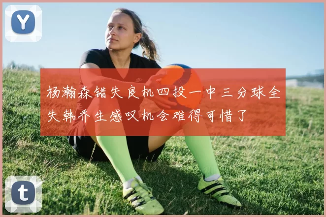 杨瀚森错失良机四投一中三分球全失韩乔生感叹机会难得可惜了