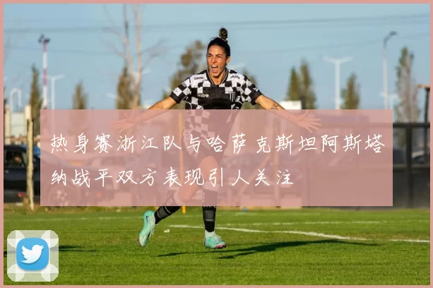 热身赛浙江队与哈萨克斯坦阿斯塔纳战平双方表现引人关注