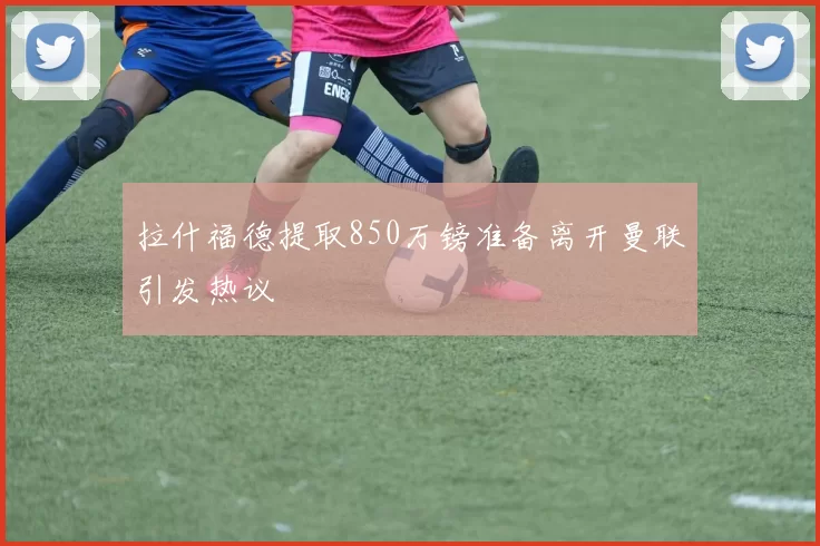 拉什福德提取850万镑准备离开曼联引发热议