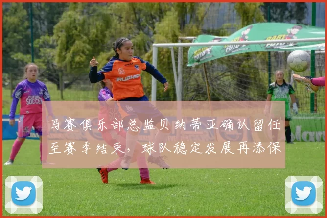 马赛俱乐部总监贝纳蒂亚确认留任至赛季结束，球队稳定发展再添保障