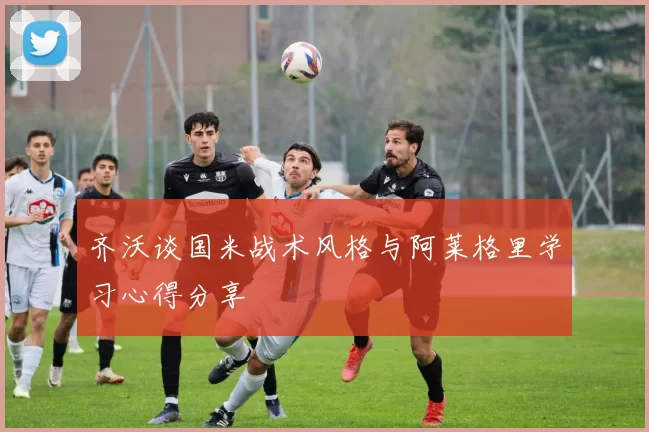 齐沃谈国米战术风格与阿莱格里学习心得分享