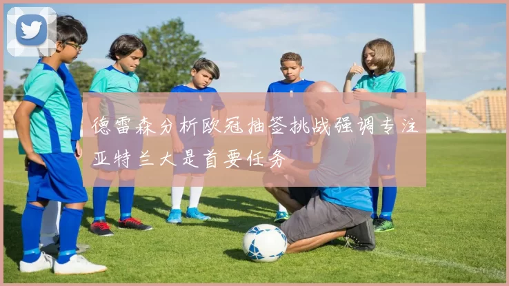 德雷森分析欧冠抽签挑战强调专注亚特兰大是首要任务