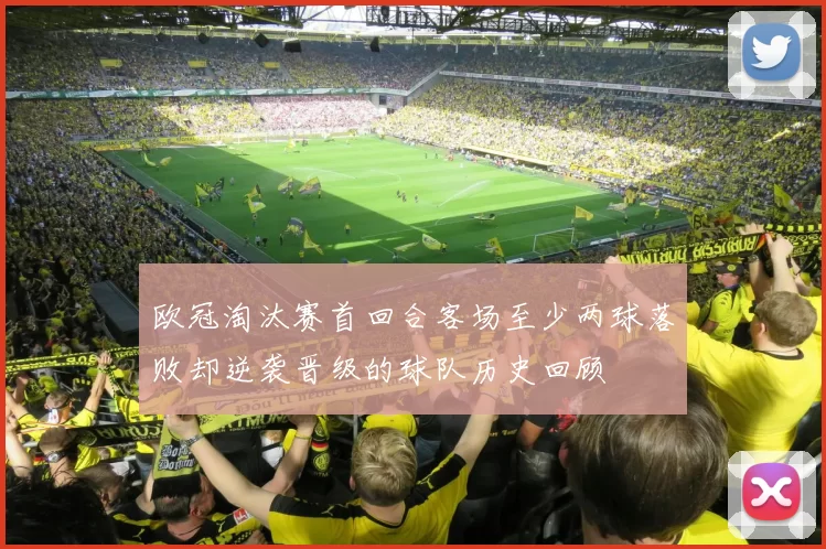 欧冠淘汰赛首回合客场至少两球落败却逆袭晋级的球队历史回顾