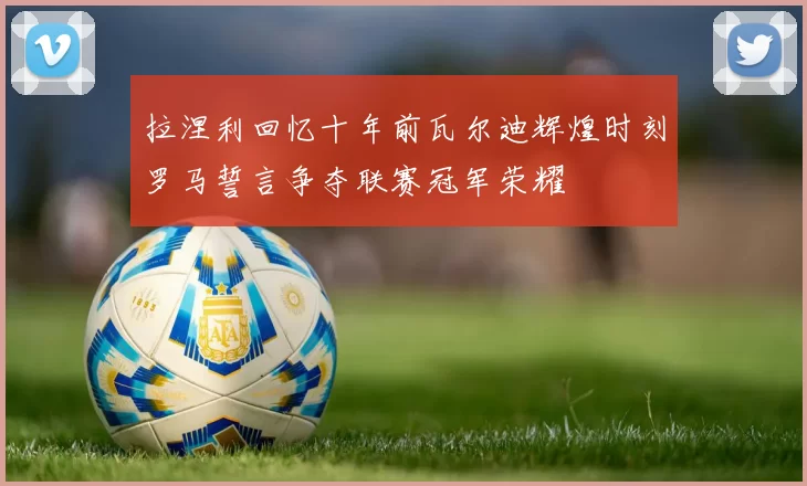 拉涅利回忆十年前瓦尔迪辉煌时刻罗马誓言争夺联赛冠军荣耀
