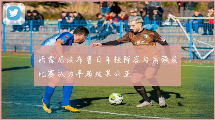 西蒙尼谈布鲁日年轻阵容与高强度比赛认为平局结果公正