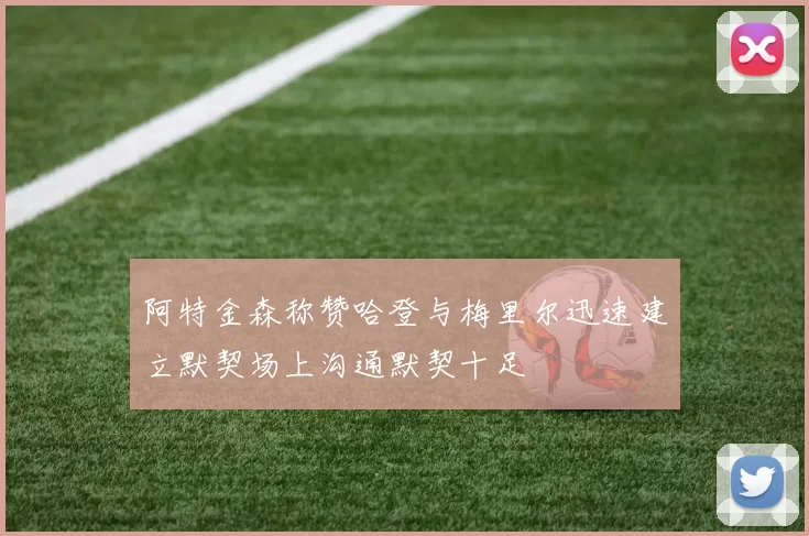 阿特金森称赞哈登与梅里尔迅速建立默契场上沟通默契十足