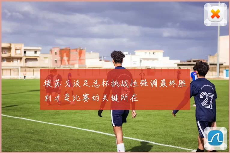 埃苏戈谈足总杯挑战性强调最终胜利才是比赛的关键所在