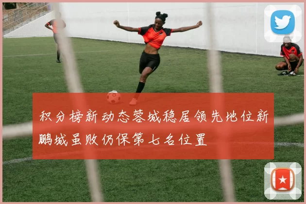 积分榜新动态蓉城稳居领先地位新鹏城虽败仍保第七名位置