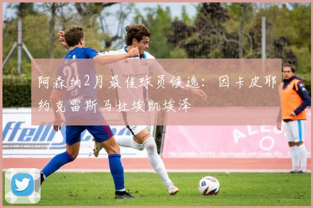 阿森纳2月最佳球员候选：因卡皮耶约克雷斯马杜埃凯埃泽