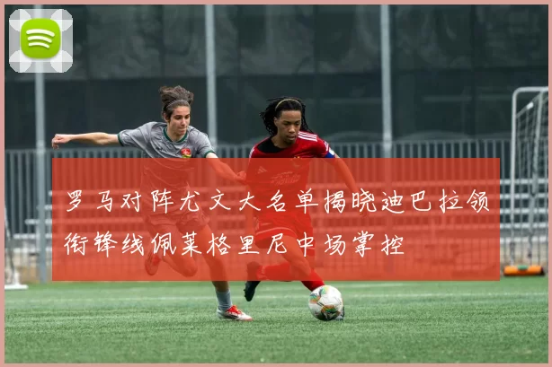罗马对阵尤文大名单揭晓迪巴拉领衔锋线佩莱格里尼中场掌控