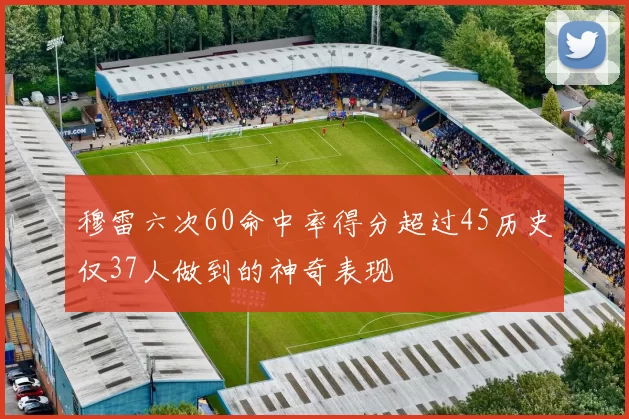 穆雷六次60命中率得分超过45历史仅37人做到的神奇表现