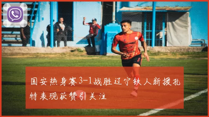 国安热身赛3-1战胜辽宁铁人新援孔特表现获赞引关注