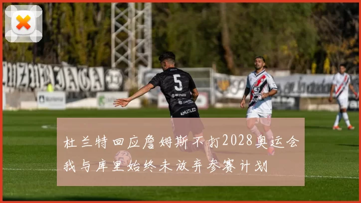 杜兰特回应詹姆斯不打2028奥运会我与库里始终未放弃参赛计划