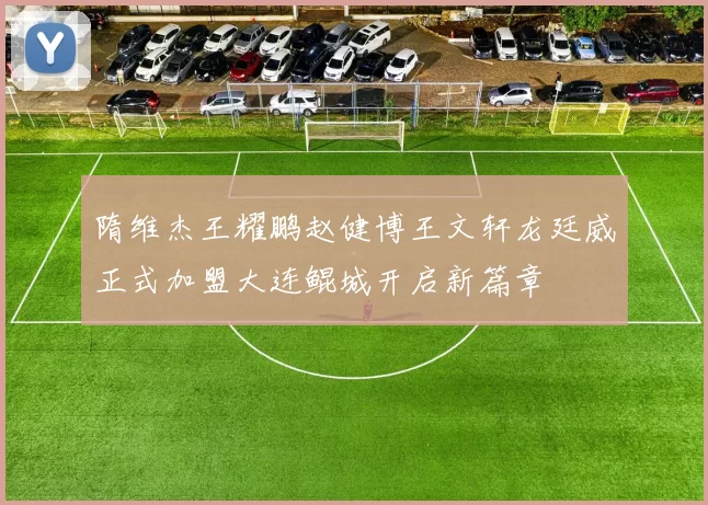 隋维杰王耀鹏赵健博王文轩龙廷威正式加盟大连鲲城开启新篇章