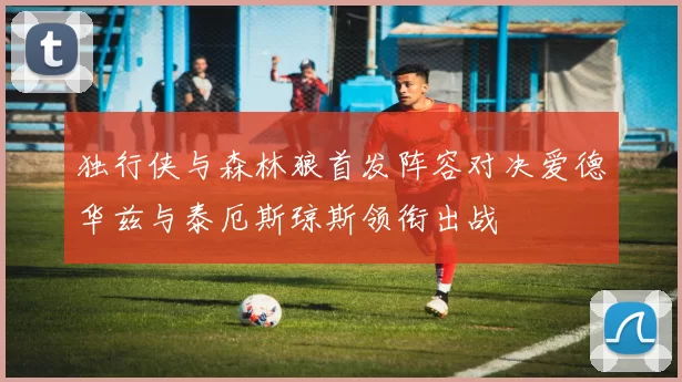 独行侠与森林狼首发阵容对决爱德华兹与泰厄斯琼斯领衔出战