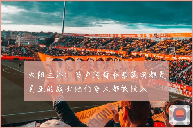 太阳主帅：马卢阿奇和弗莱明都是真正的战士他们每天都很投入