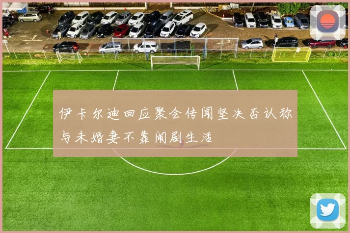 伊卡尔迪回应聚会传闻坚决否认称与未婚妻不靠闹剧生活